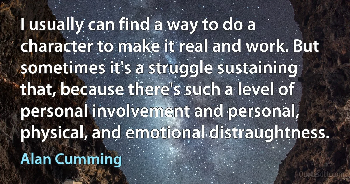 I usually can find a way to do a character to make it real and work. But sometimes it's a struggle sustaining that, because there's such a level of personal involvement and personal, physical, and emotional distraughtness. (Alan Cumming)