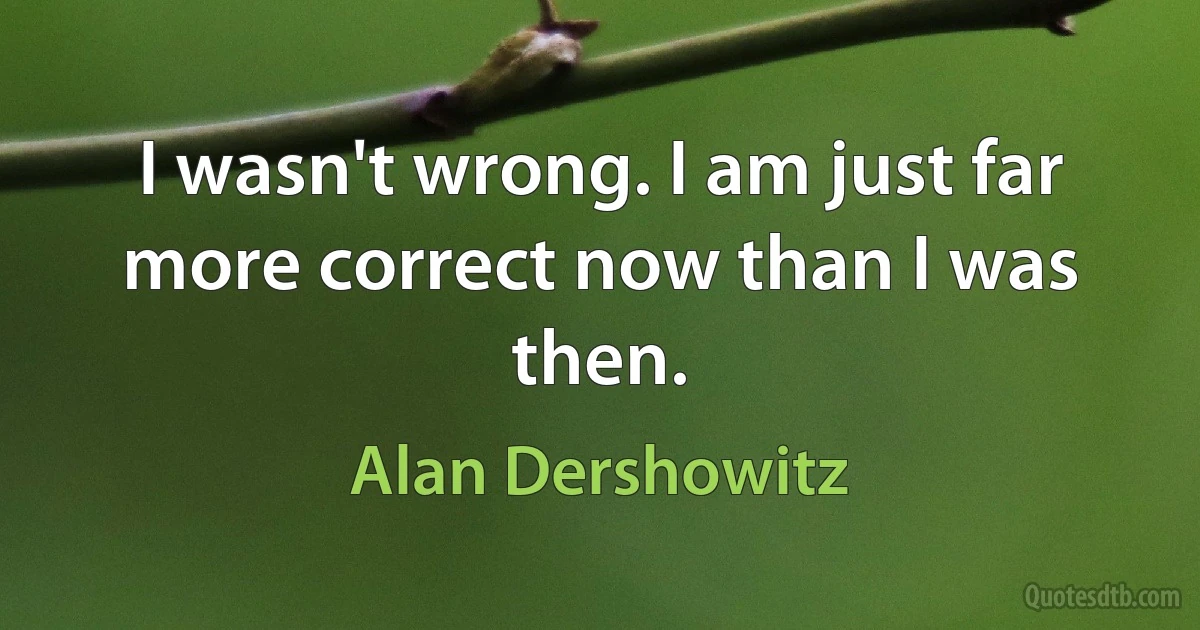 I wasn't wrong. I am just far more correct now than I was then. (Alan Dershowitz)