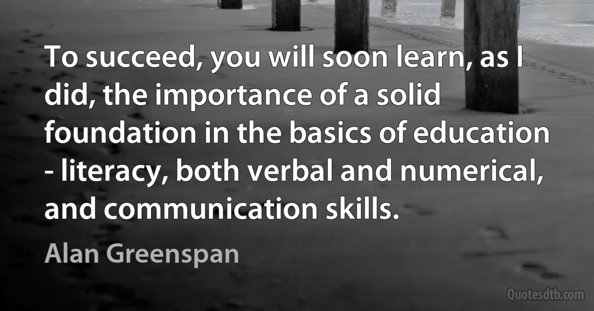 To succeed, you will soon learn, as I did, the importance of a solid foundation in the basics of education - literacy, both verbal and numerical, and communication skills. (Alan Greenspan)