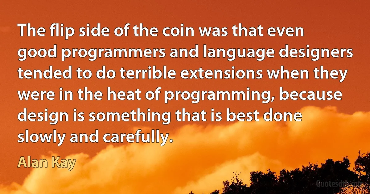 The flip side of the coin was that even good programmers and language designers tended to do terrible extensions when they were in the heat of programming, because design is something that is best done slowly and carefully. (Alan Kay)