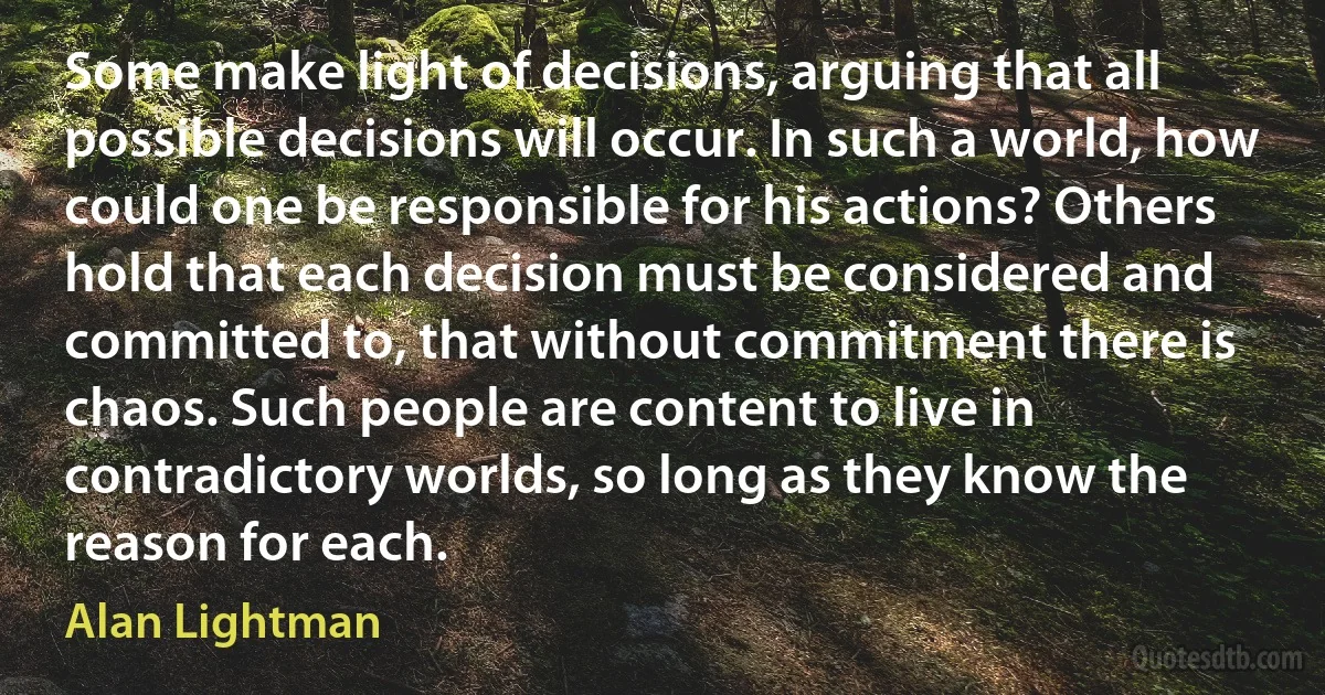 Some make light of decisions, arguing that all possible decisions will occur. In such a world, how could one be responsible for his actions? Others hold that each decision must be considered and committed to, that without commitment there is chaos. Such people are content to live in contradictory worlds, so long as they know the reason for each. (Alan Lightman)