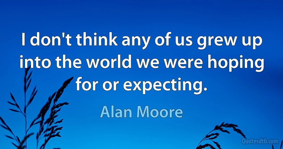 I don't think any of us grew up into the world we were hoping for or expecting. (Alan Moore)