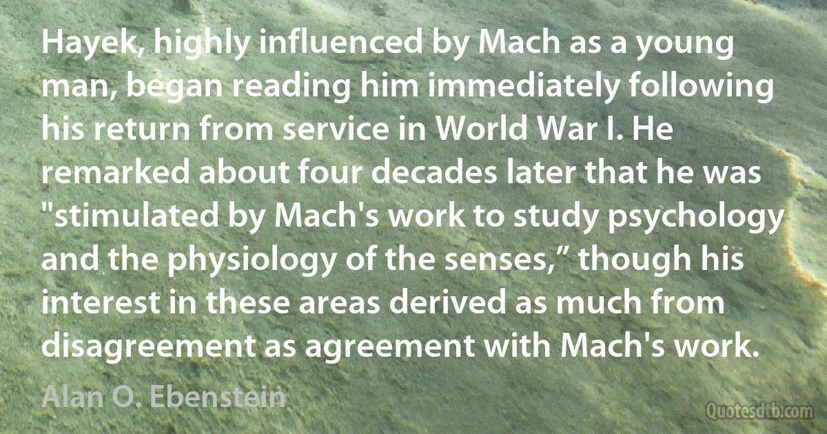 Hayek, highly influenced by Mach as a young man, began reading him immediately following his return from service in World War I. He remarked about four decades later that he was "stimulated by Mach's work to study psychology and the physiology of the senses,” though his interest in these areas derived as much from disagreement as agreement with Mach's work. (Alan O. Ebenstein)