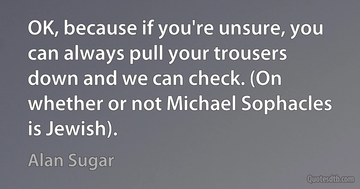 OK, because if you're unsure, you can always pull your trousers down and we can check. (On whether or not Michael Sophacles is Jewish). (Alan Sugar)