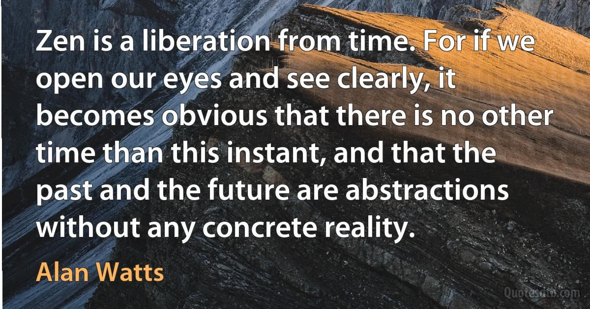 Zen is a liberation from time. For if we open our eyes and see clearly, it becomes obvious that there is no other time than this instant, and that the past and the future are abstractions without any concrete reality. (Alan Watts)