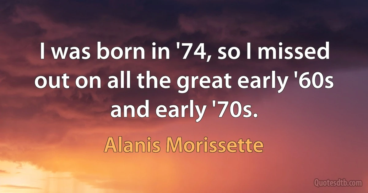 I was born in '74, so I missed out on all the great early '60s and early '70s. (Alanis Morissette)