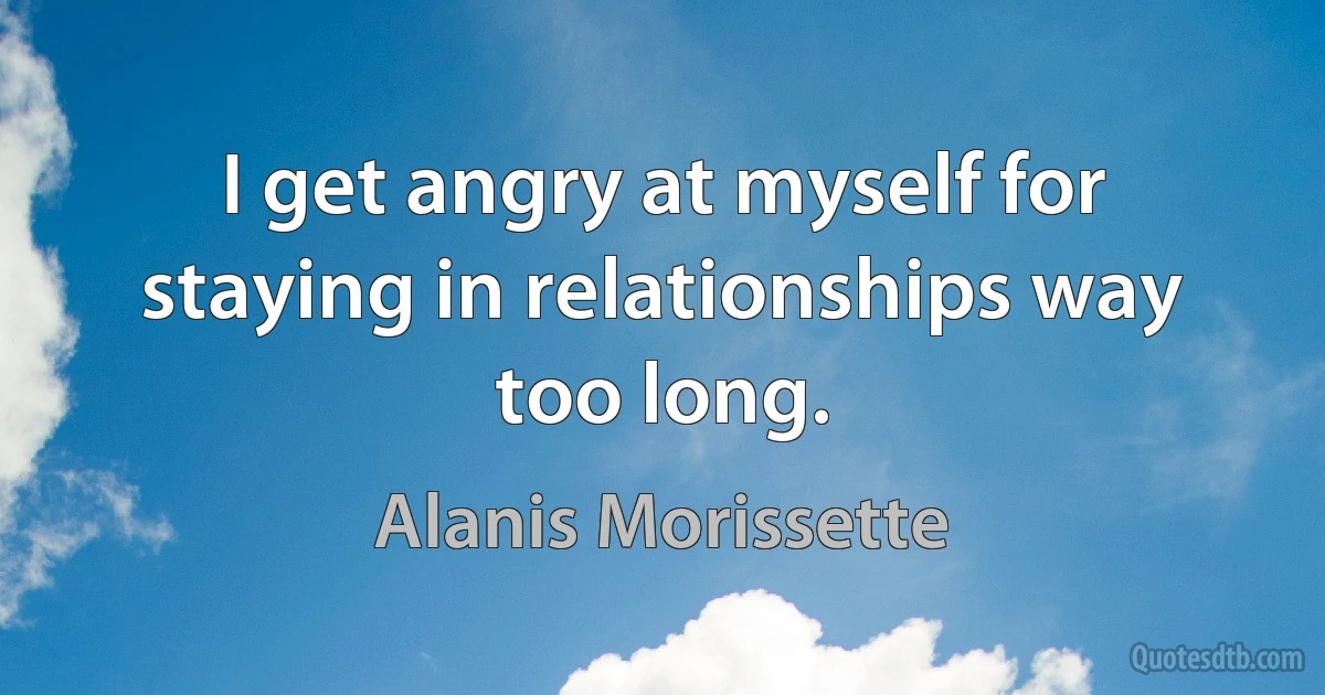 I get angry at myself for staying in relationships way too long. (Alanis Morissette)