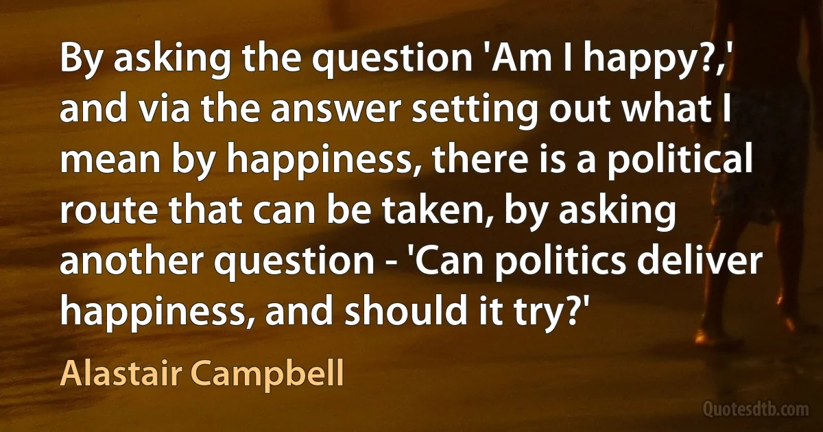 By asking the question 'Am I happy?,' and via the answer setting out what I mean by happiness, there is a political route that can be taken, by asking another question - 'Can politics deliver happiness, and should it try?' (Alastair Campbell)