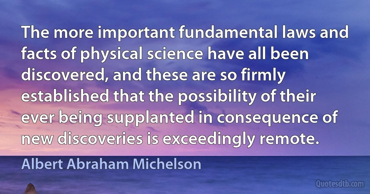 The more important fundamental laws and facts of physical science have all been discovered, and these are so firmly established that the possibility of their ever being supplanted in consequence of new discoveries is exceedingly remote. (Albert Abraham Michelson)