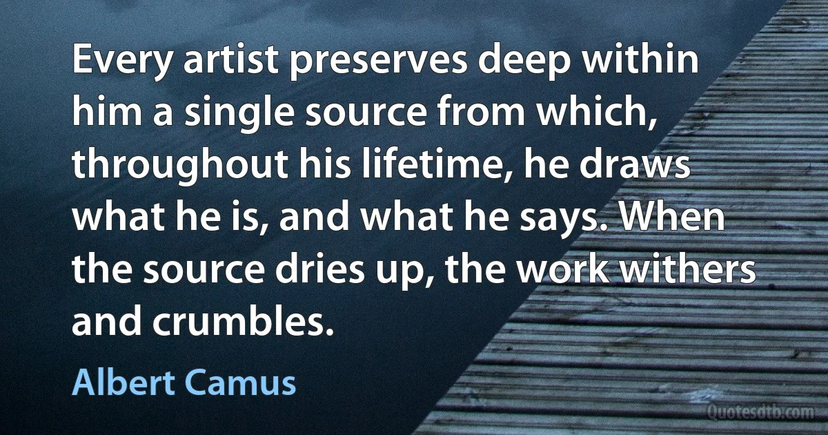 Every artist preserves deep within him a single source from which, throughout his lifetime, he draws what he is, and what he says. When the source dries up, the work withers and crumbles. (Albert Camus)