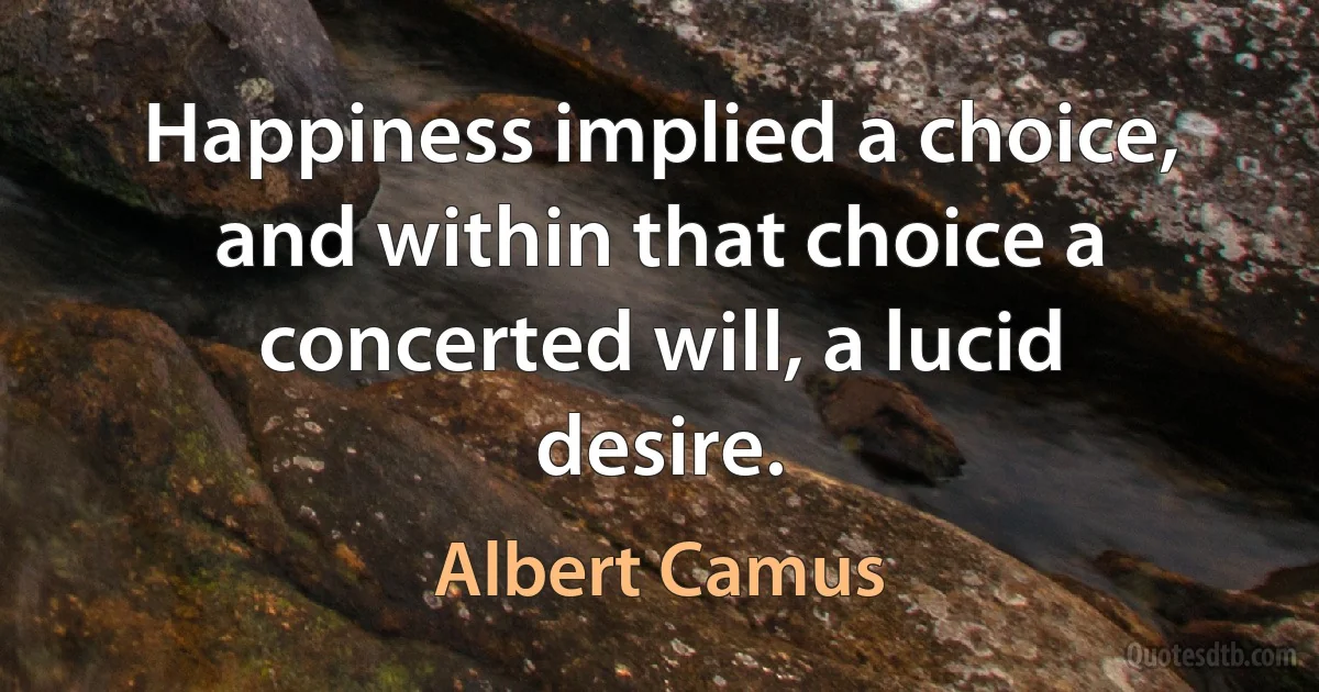 Happiness implied a choice, and within that choice a concerted will, a lucid desire. (Albert Camus)