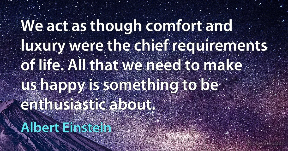 We act as though comfort and luxury were the chief requirements of life. All that we need to make us happy is something to be enthusiastic about. (Albert Einstein)