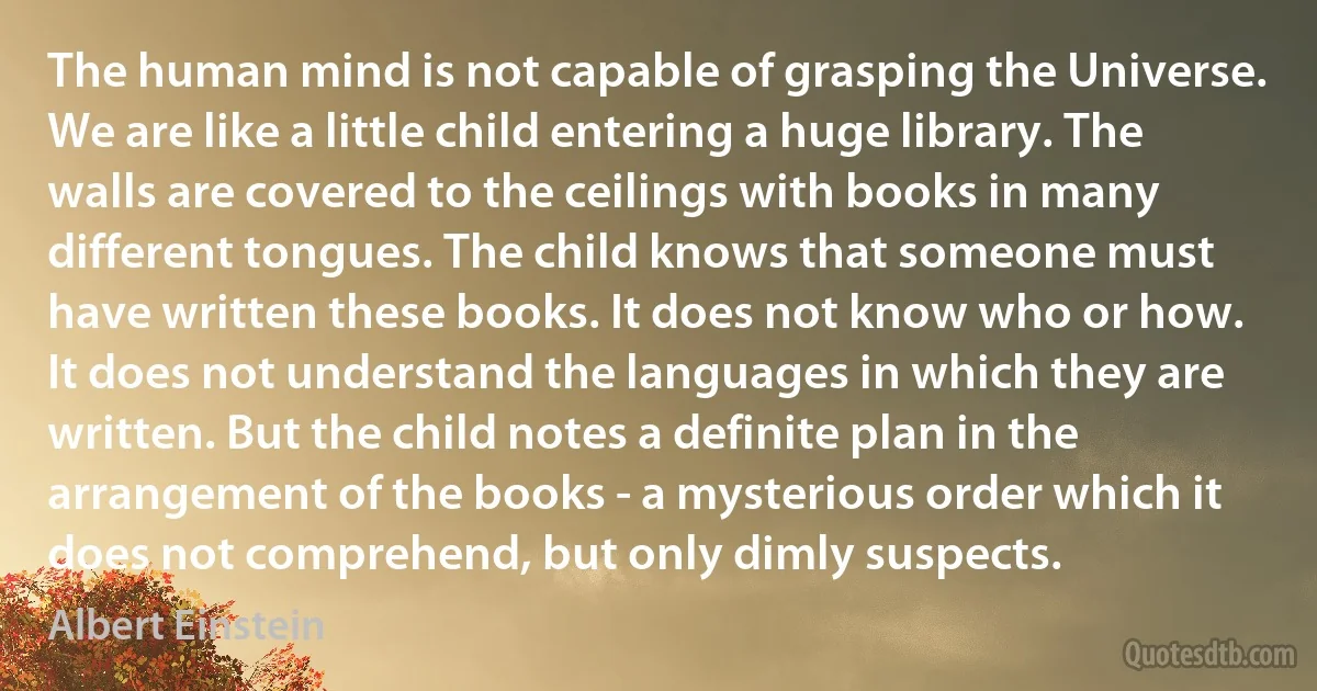 The human mind is not capable of grasping the Universe. We are like a little child entering a huge library. The walls are covered to the ceilings with books in many different tongues. The child knows that someone must have written these books. It does not know who or how. It does not understand the languages in which they are written. But the child notes a definite plan in the arrangement of the books - a mysterious order which it does not comprehend, but only dimly suspects. (Albert Einstein)