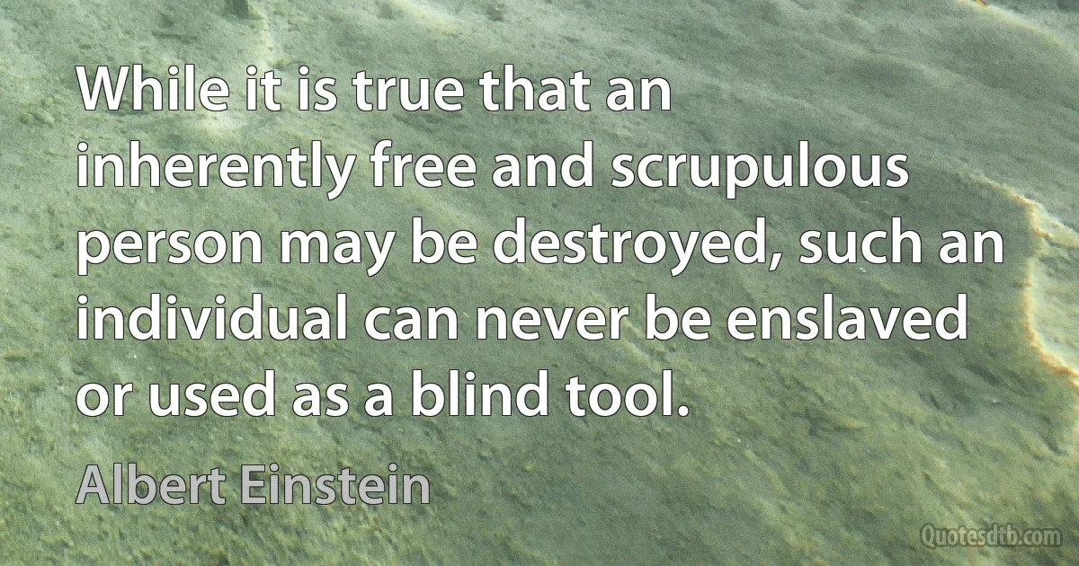 While it is true that an inherently free and scrupulous person may be destroyed, such an individual can never be enslaved or used as a blind tool. (Albert Einstein)