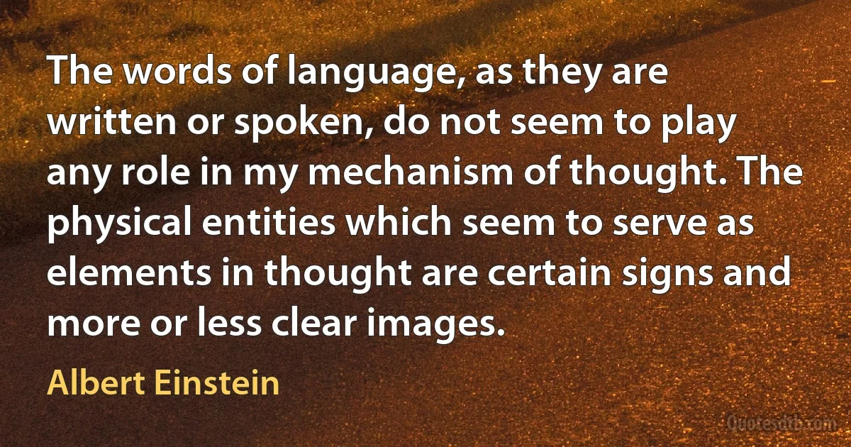 The words of language, as they are written or spoken, do not seem to play any role in my mechanism of thought. The physical entities which seem to serve as elements in thought are certain signs and more or less clear images. (Albert Einstein)