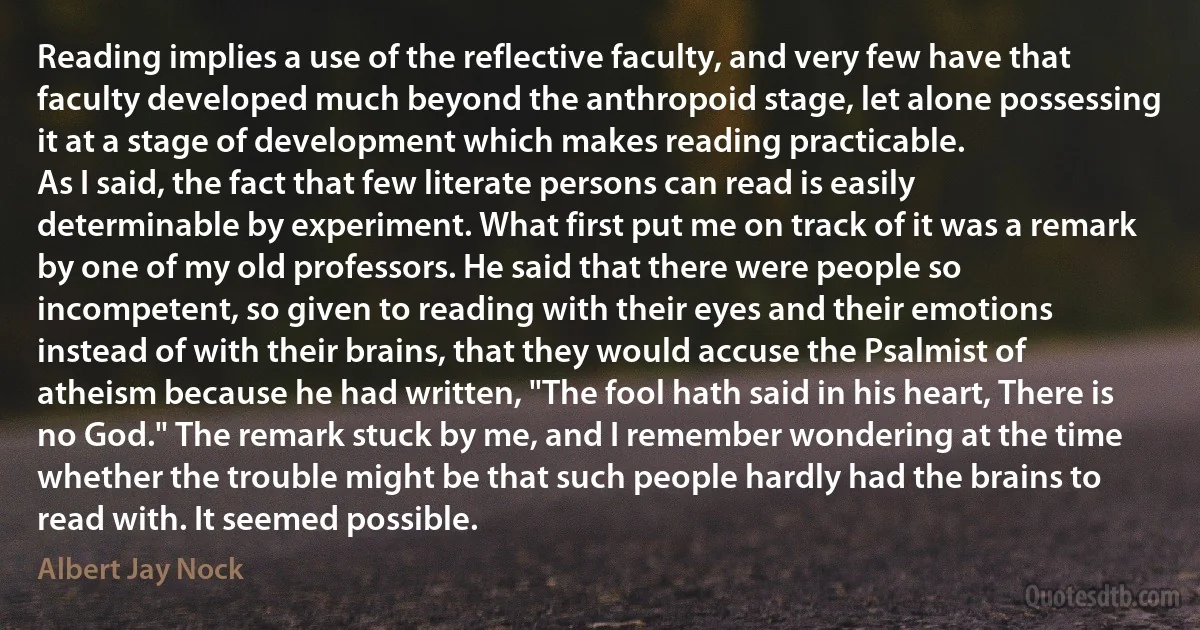 Reading implies a use of the reflective faculty, and very few have that faculty developed much beyond the anthropoid stage, let alone possessing it at a stage of development which makes reading practicable.
As I said, the fact that few literate persons can read is easily determinable by experiment. What first put me on track of it was a remark by one of my old professors. He said that there were people so incompetent, so given to reading with their eyes and their emotions instead of with their brains, that they would accuse the Psalmist of atheism because he had written, "The fool hath said in his heart, There is no God." The remark stuck by me, and I remember wondering at the time whether the trouble might be that such people hardly had the brains to read with. It seemed possible. (Albert Jay Nock)