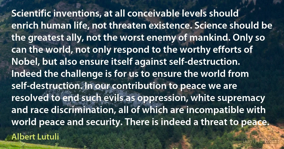 Scientific inventions, at all conceivable levels should enrich human life, not threaten existence. Science should be the greatest ally, not the worst enemy of mankind. Only so can the world, not only respond to the worthy efforts of Nobel, but also ensure itself against self-destruction. Indeed the challenge is for us to ensure the world from self-destruction. In our contribution to peace we are resolved to end such evils as oppression, white supremacy and race discrimination, all of which are incompatible with world peace and security. There is indeed a threat to peace. (Albert Lutuli)