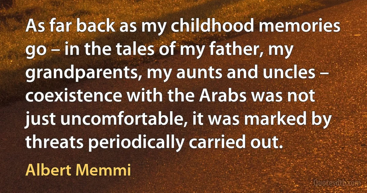 As far back as my childhood memories go – in the tales of my father, my grandparents, my aunts and uncles – coexistence with the Arabs was not just uncomfortable, it was marked by threats periodically carried out. (Albert Memmi)