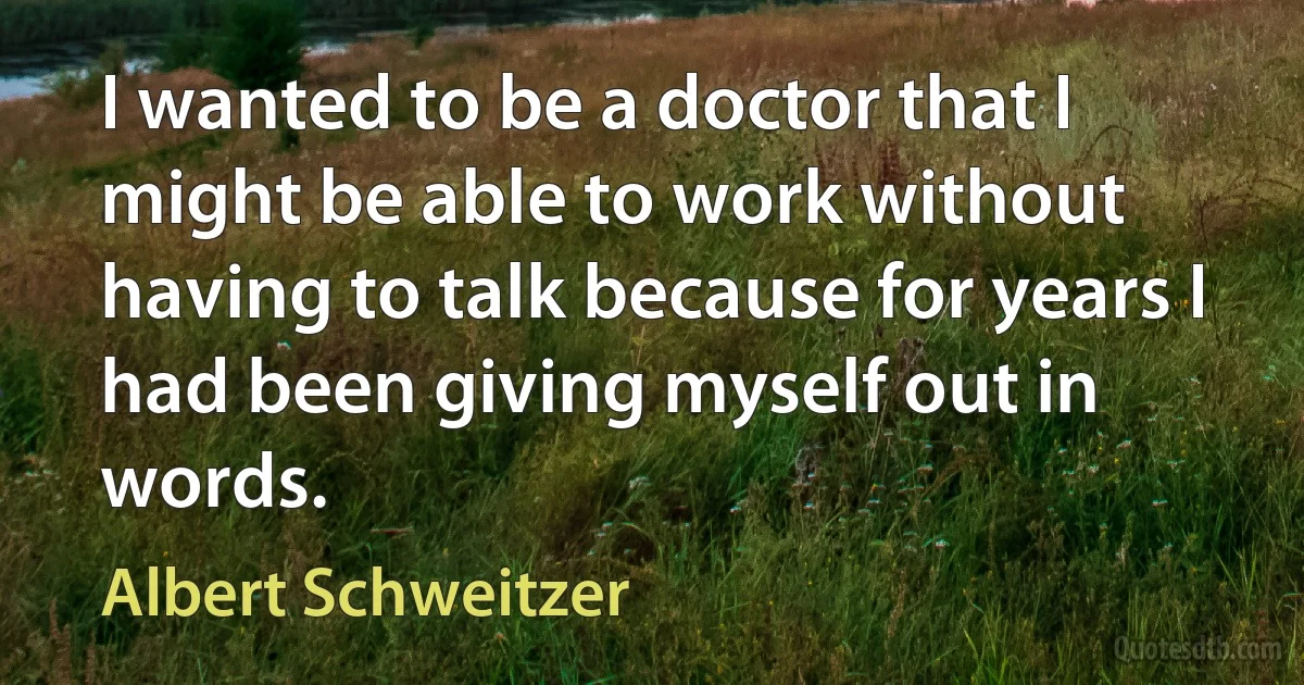 I wanted to be a doctor that I might be able to work without having to talk because for years I had been giving myself out in words. (Albert Schweitzer)