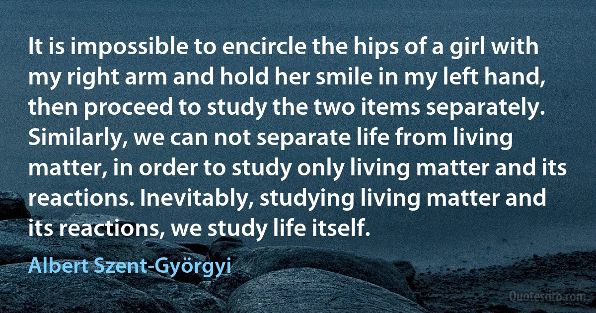 It is impossible to encircle the hips of a girl with my right arm and hold her smile in my left hand, then proceed to study the two items separately. Similarly, we can not separate life from living matter, in order to study only living matter and its reactions. Inevitably, studying living matter and its reactions, we study life itself. (Albert Szent-Györgyi)