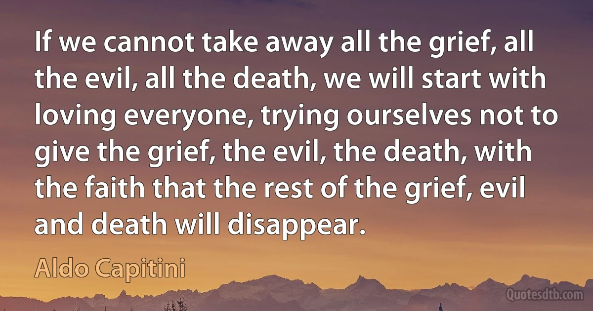 If we cannot take away all the grief, all the evil, all the death, we will start with loving everyone, trying ourselves not to give the grief, the evil, the death, with the faith that the rest of the grief, evil and death will disappear. (Aldo Capitini)