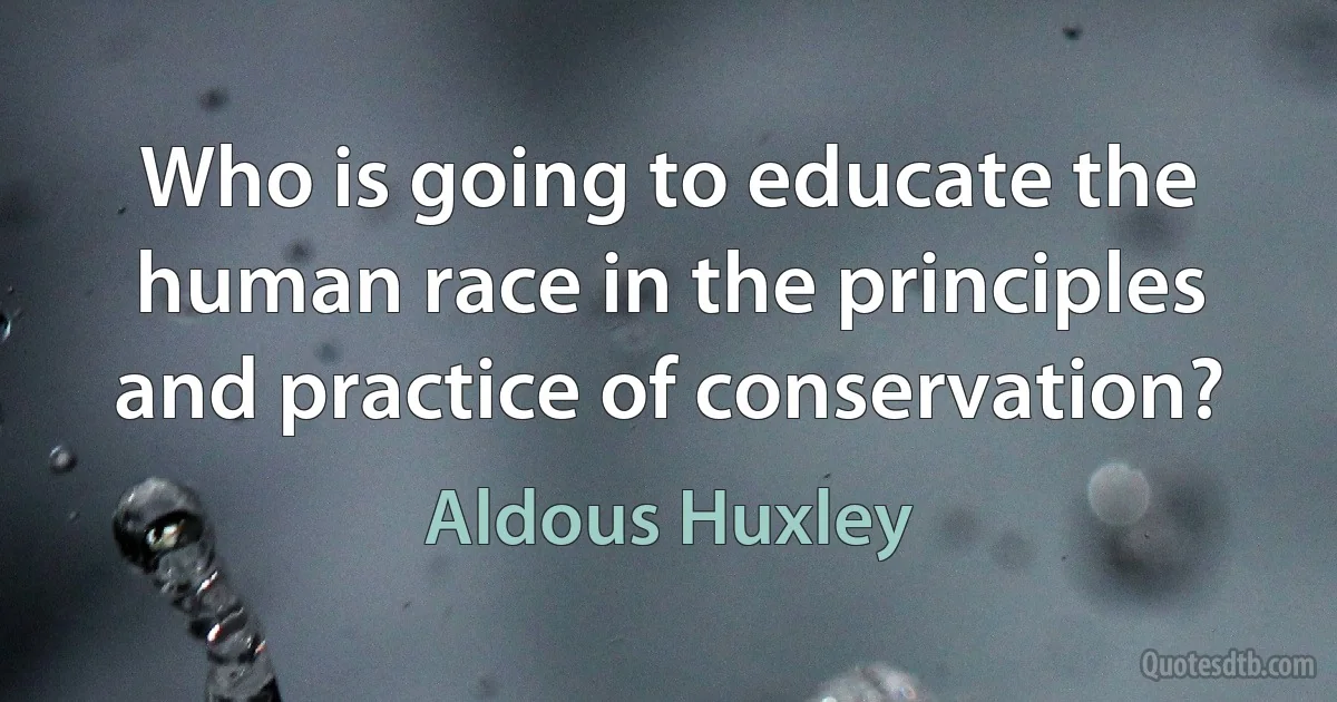 Who is going to educate the human race in the principles and practice of conservation? (Aldous Huxley)