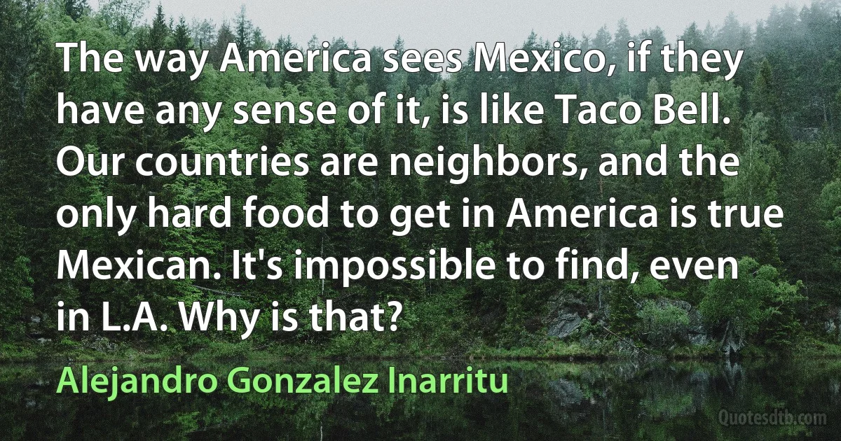 The way America sees Mexico, if they have any sense of it, is like Taco Bell. Our countries are neighbors, and the only hard food to get in America is true Mexican. It's impossible to find, even in L.A. Why is that? (Alejandro Gonzalez Inarritu)