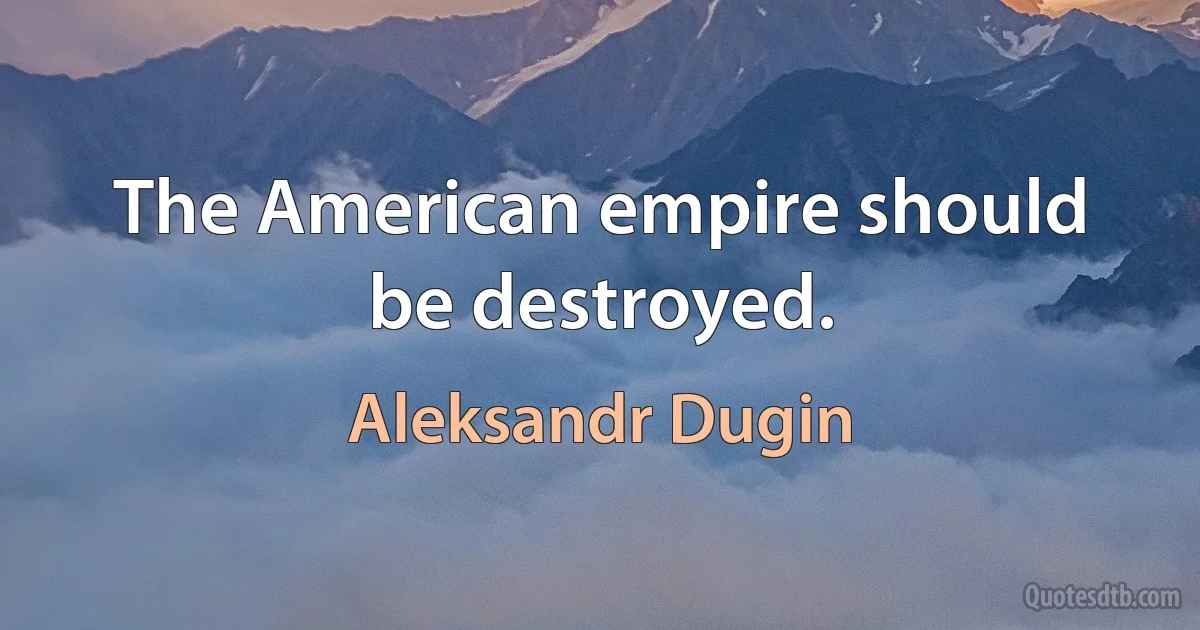 The American empire should be destroyed. (Aleksandr Dugin)