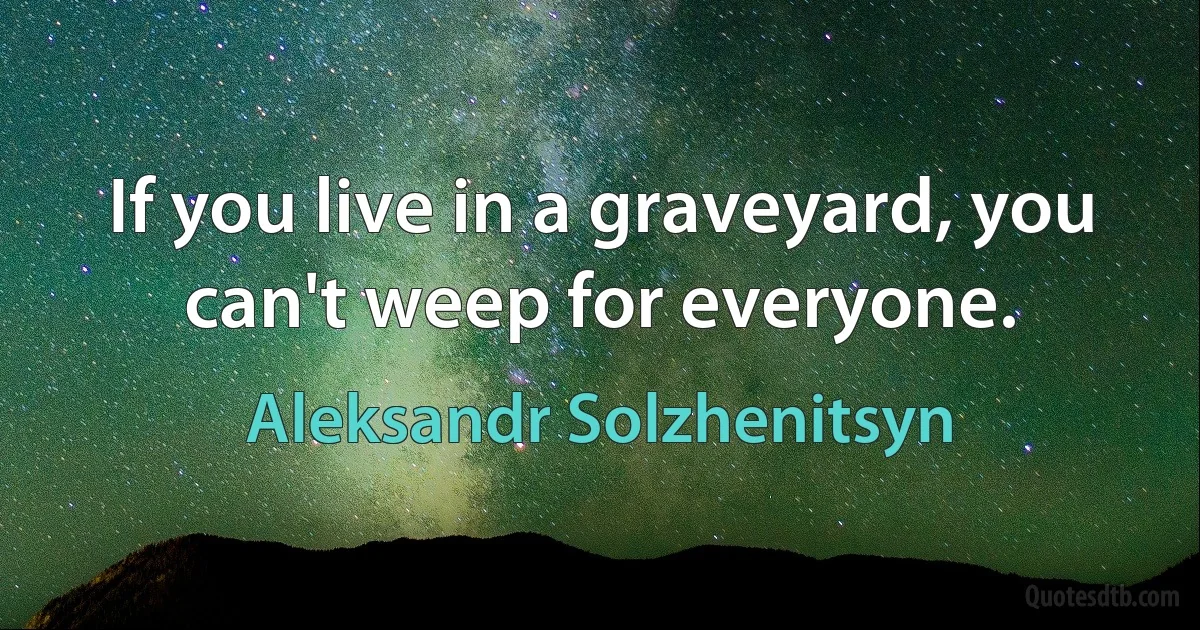 If you live in a graveyard, you can't weep for everyone. (Aleksandr Solzhenitsyn)