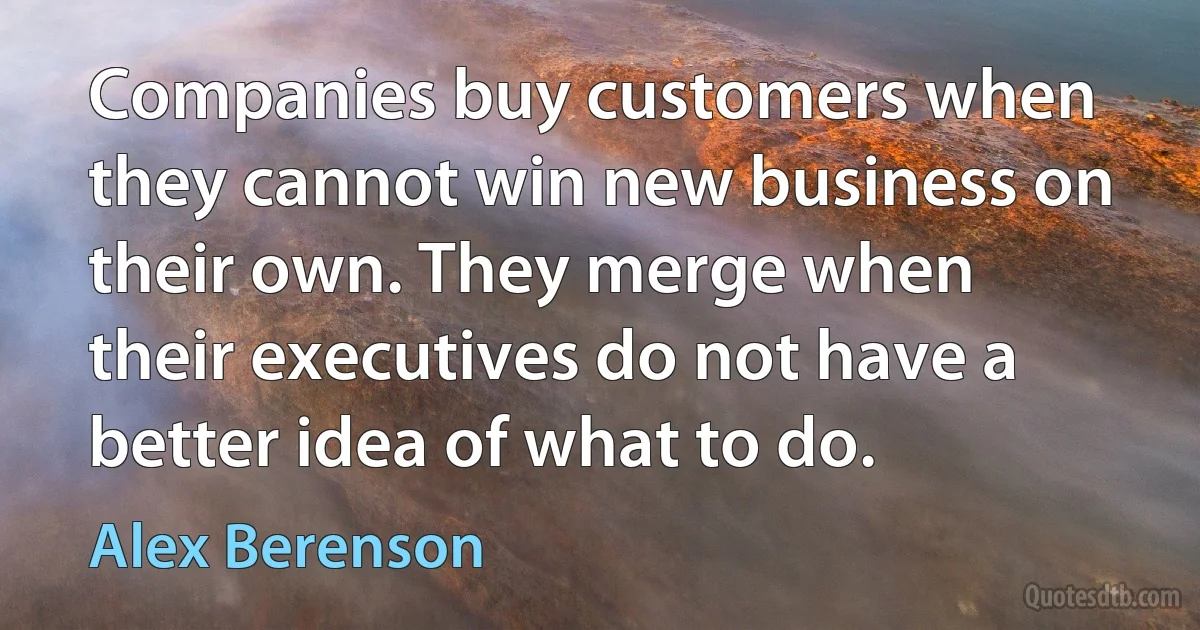 Companies buy customers when they cannot win new business on their own. They merge when their executives do not have a better idea of what to do. (Alex Berenson)