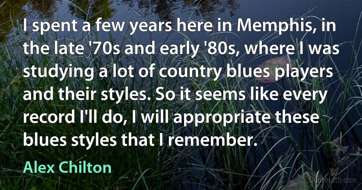 I spent a few years here in Memphis, in the late '70s and early '80s, where I was studying a lot of country blues players and their styles. So it seems like every record I'll do, I will appropriate these blues styles that I remember. (Alex Chilton)