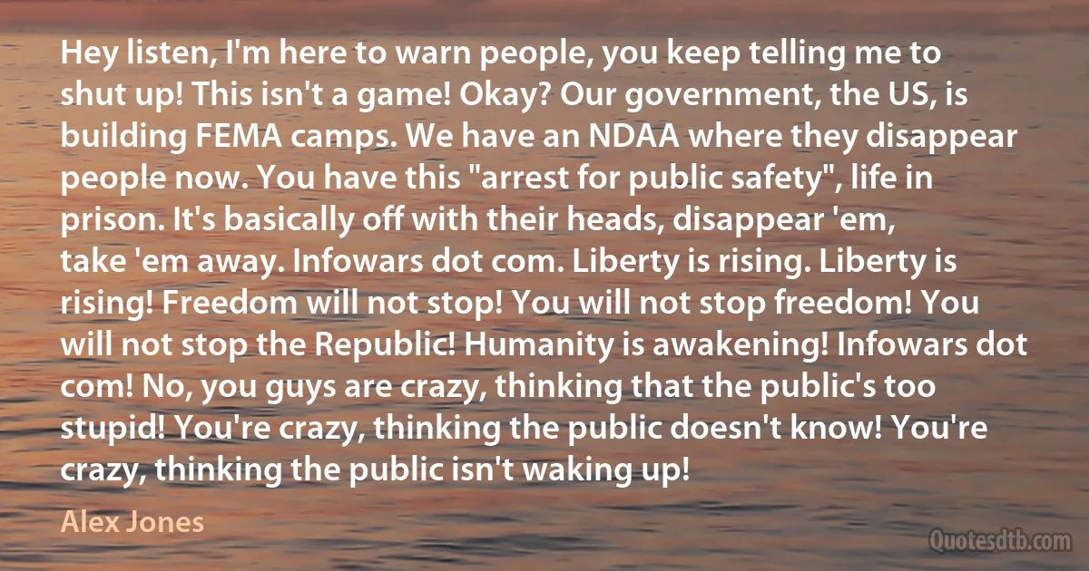 Hey listen, I'm here to warn people, you keep telling me to shut up! This isn't a game! Okay? Our government, the US, is building FEMA camps. We have an NDAA where they disappear people now. You have this "arrest for public safety", life in prison. It's basically off with their heads, disappear 'em, take 'em away. Infowars dot com. Liberty is rising. Liberty is rising! Freedom will not stop! You will not stop freedom! You will not stop the Republic! Humanity is awakening! Infowars dot com! No, you guys are crazy, thinking that the public's too stupid! You're crazy, thinking the public doesn't know! You're crazy, thinking the public isn't waking up! (Alex Jones)