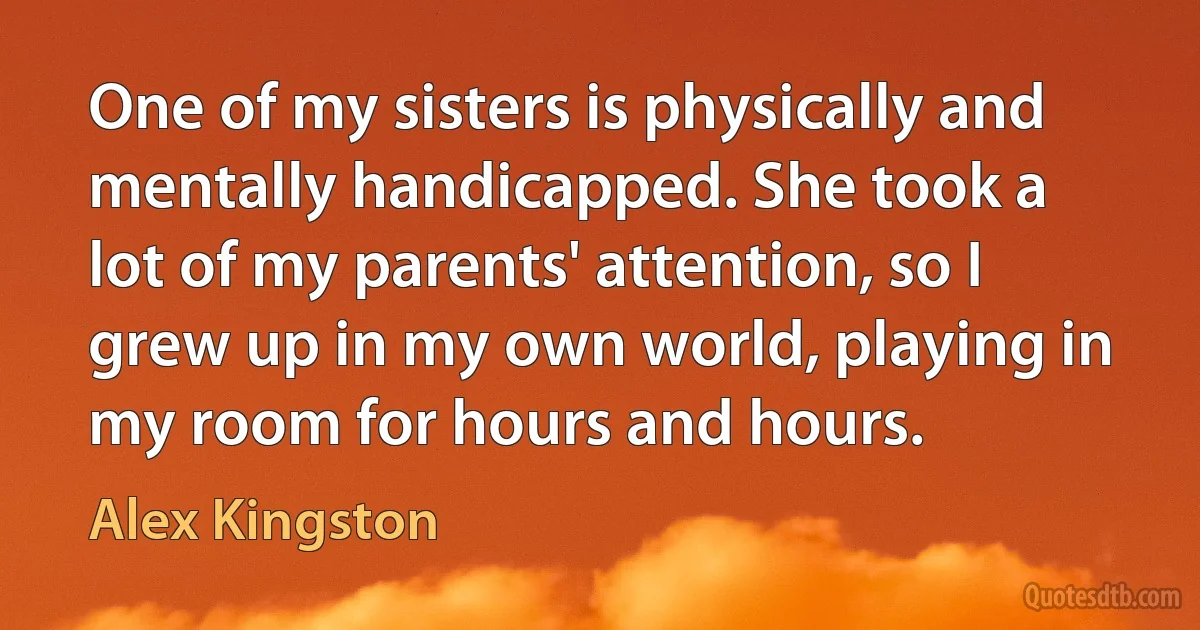 One of my sisters is physically and mentally handicapped. She took a lot of my parents' attention, so I grew up in my own world, playing in my room for hours and hours. (Alex Kingston)