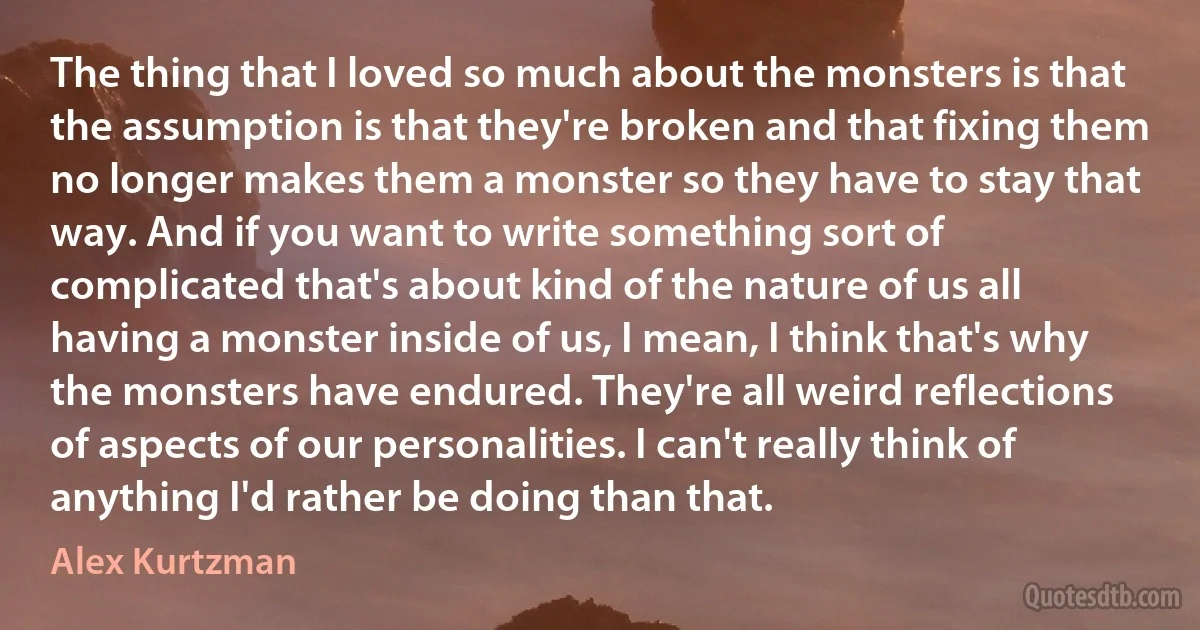 The thing that I loved so much about the monsters is that the assumption is that they're broken and that fixing them no longer makes them a monster so they have to stay that way. And if you want to write something sort of complicated that's about kind of the nature of us all having a monster inside of us, I mean, I think that's why the monsters have endured. They're all weird reflections of aspects of our personalities. I can't really think of anything I'd rather be doing than that. (Alex Kurtzman)