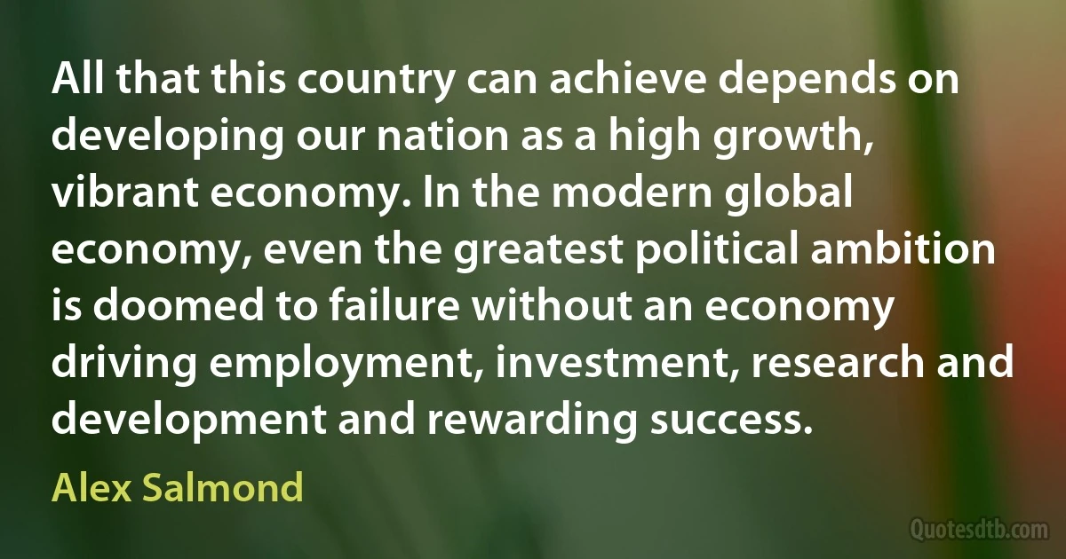 All that this country can achieve depends on developing our nation as a high growth, vibrant economy. In the modern global economy, even the greatest political ambition is doomed to failure without an economy driving employment, investment, research and development and rewarding success. (Alex Salmond)