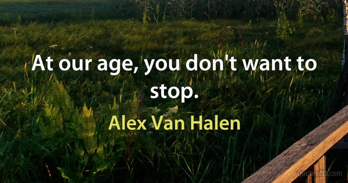 At our age, you don't want to stop. (Alex Van Halen)