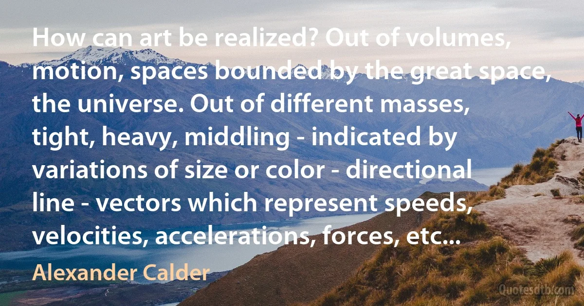 How can art be realized? Out of volumes, motion, spaces bounded by the great space, the universe. Out of different masses, tight, heavy, middling - indicated by variations of size or color - directional line - vectors which represent speeds, velocities, accelerations, forces, etc... (Alexander Calder)