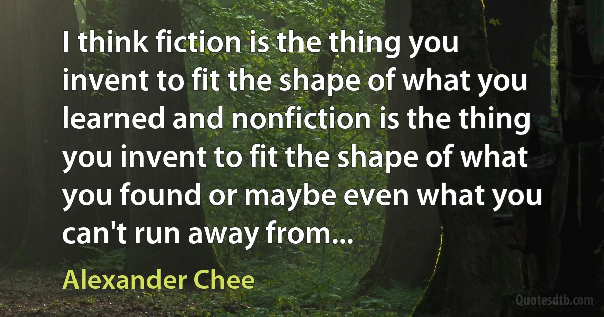 I think fiction is the thing you invent to fit the shape of what you learned and nonfiction is the thing you invent to fit the shape of what you found or maybe even what you can't run away from... (Alexander Chee)