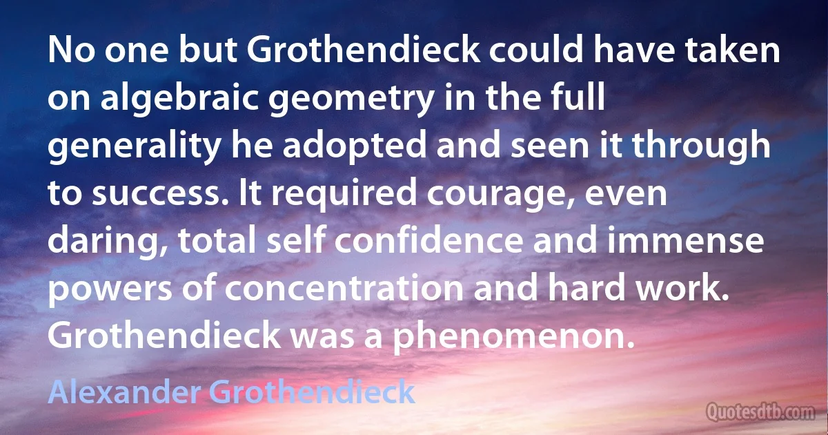 No one but Grothendieck could have taken on algebraic geometry in the full generality he adopted and seen it through to success. It required courage, even daring, total self confidence and immense powers of concentration and hard work. Grothendieck was a phenomenon. (Alexander Grothendieck)