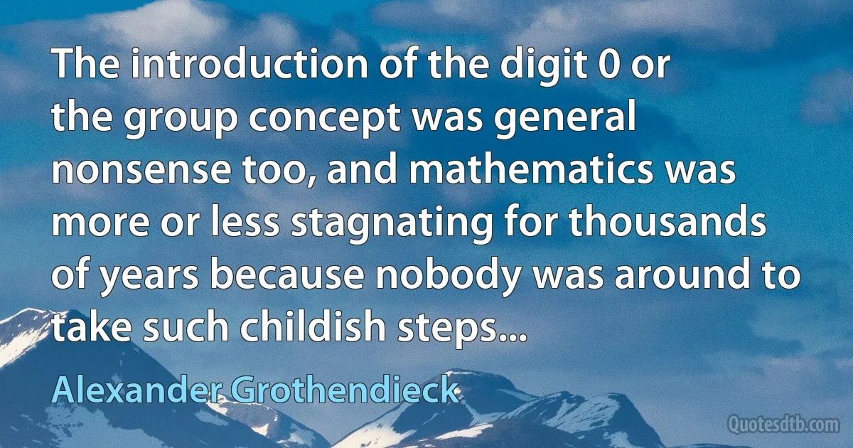 The introduction of the digit 0 or the group concept was general nonsense too, and mathematics was more or less stagnating for thousands of years because nobody was around to take such childish steps... (Alexander Grothendieck)