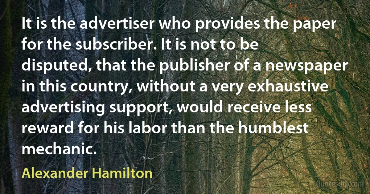 It is the advertiser who provides the paper for the subscriber. It is not to be disputed, that the publisher of a newspaper in this country, without a very exhaustive advertising support, would receive less reward for his labor than the humblest mechanic. (Alexander Hamilton)