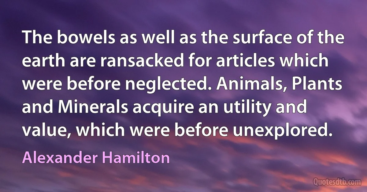 The bowels as well as the surface of the earth are ransacked for articles which were before neglected. Animals, Plants and Minerals acquire an utility and value, which were before unexplored. (Alexander Hamilton)