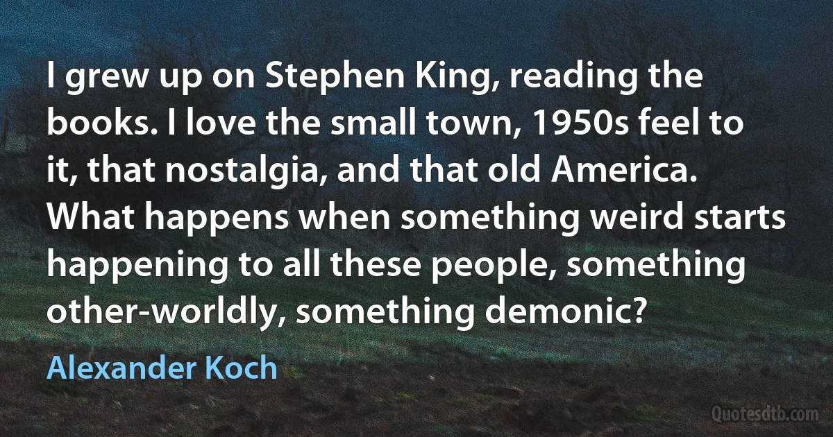 I grew up on Stephen King, reading the books. I love the small town, 1950s feel to it, that nostalgia, and that old America. What happens when something weird starts happening to all these people, something other-worldly, something demonic? (Alexander Koch)