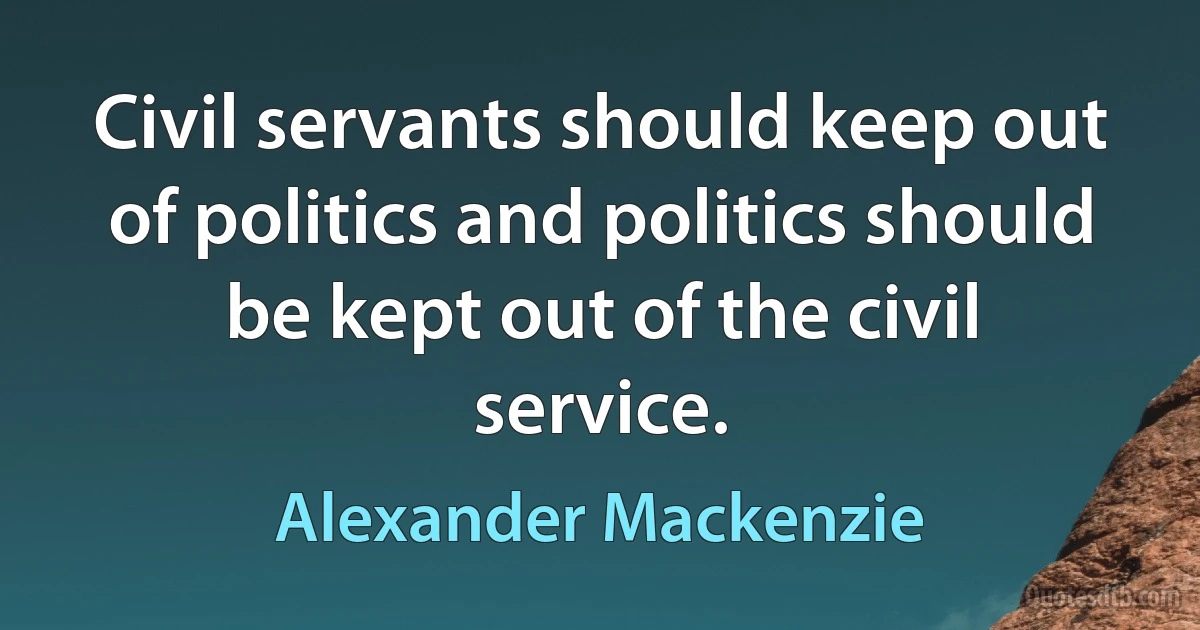 Civil servants should keep out of politics and politics should be kept out of the civil service. (Alexander Mackenzie)