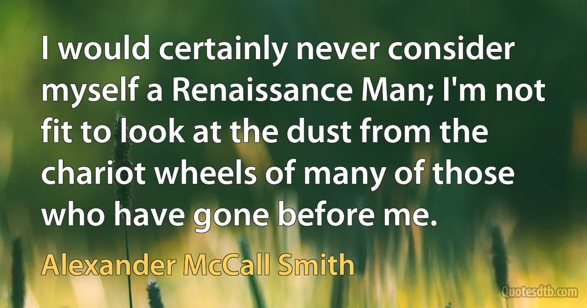 I would certainly never consider myself a Renaissance Man; I'm not fit to look at the dust from the chariot wheels of many of those who have gone before me. (Alexander McCall Smith)