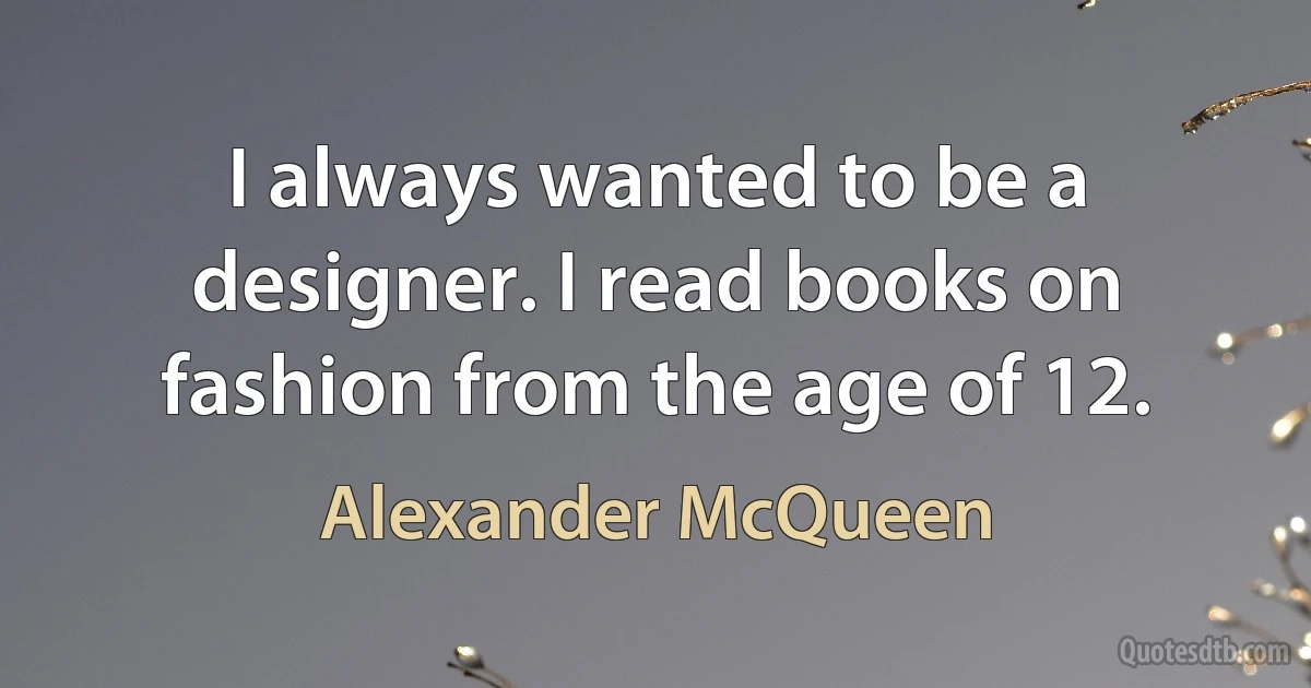 I always wanted to be a designer. I read books on fashion from the age of 12. (Alexander McQueen)