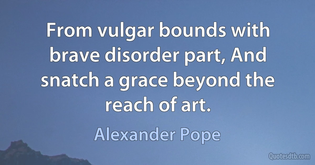 From vulgar bounds with brave disorder part, And snatch a grace beyond the reach of art. (Alexander Pope)