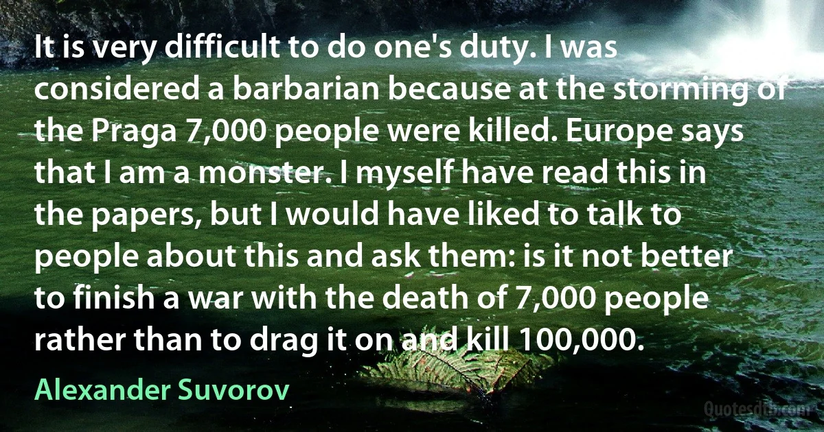 It is very difficult to do one's duty. I was considered a barbarian because at the storming of the Praga 7,000 people were killed. Europe says that I am a monster. I myself have read this in the papers, but I would have liked to talk to people about this and ask them: is it not better to finish a war with the death of 7,000 people rather than to drag it on and kill 100,000. (Alexander Suvorov)