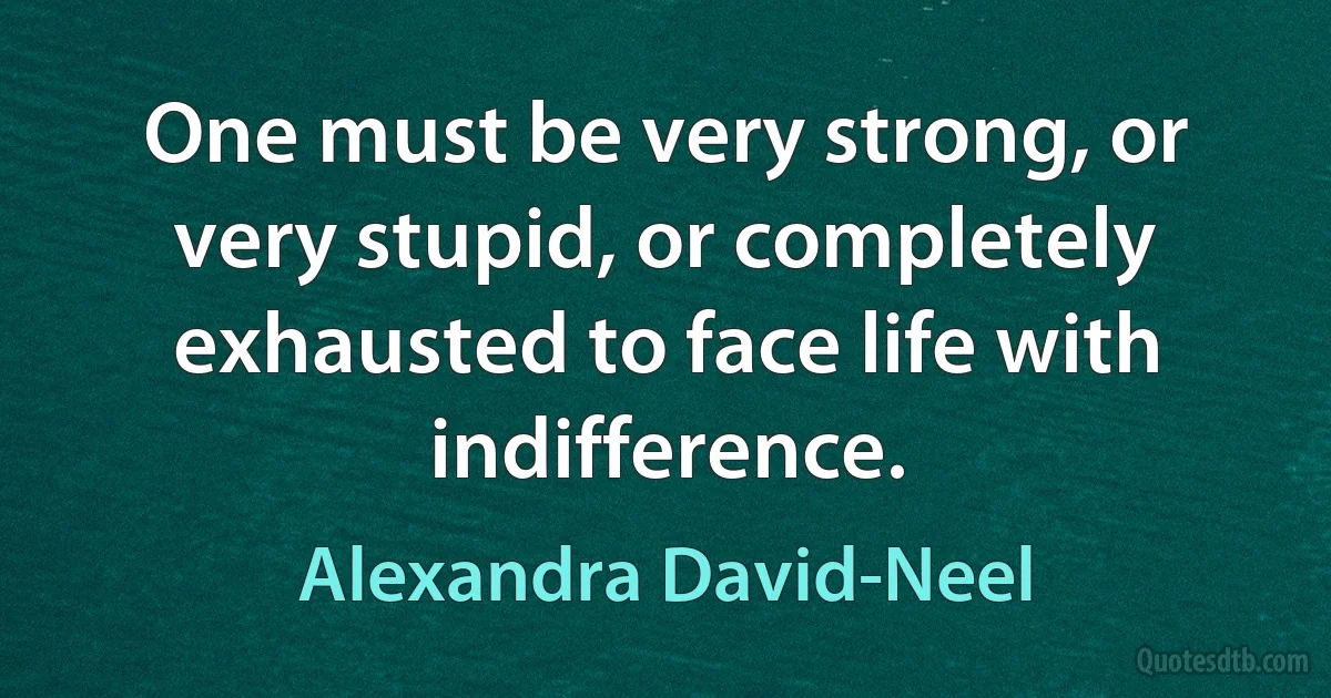 One must be very strong, or very stupid, or completely exhausted to face life with indifference. (Alexandra David-Neel)