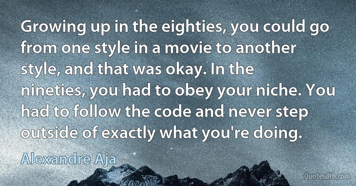 Growing up in the eighties, you could go from one style in a movie to another style, and that was okay. In the nineties, you had to obey your niche. You had to follow the code and never step outside of exactly what you're doing. (Alexandre Aja)